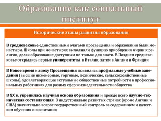 Исторические этапы развития образования
В средневековье единственными очагами просвещения и образования были мо-
настыри. Школы при монастырях выполняли функцию приобщения мирян к ре-
лигии, делая образование доступным не только для знати. В Позднем средневе-
ковье открылись первые университеты в Италии, затем в Англии и Франции
В Новое время и эпоху Просвещения появились профильные учебные заве-
дения (высшие инженерные, торговые, технические, сельскохозяйственные
школы), удовлетворяющие актуальные общественные потребности в профессио-
нальных работниках для разных сфер жизнедеятельности общества
В ХХ в. укрепилась научная основа образования и прежде всего научно-тех-
ническая составляющая. В индустриально развитых странах (кроме Англии и
США) значительно возрос государственный контроль за содержанием и качест-
вом обучения и воспитания
 