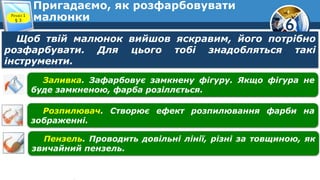 6
Пригадаємо, як розфарбовувати
малюнки
Щоб твій малюнок вийшов яскравим, його потрібно
розфарбувати. Для цього тобі знадобляться такі
інструменти.
Заливка. Зафарбовує замкнену фігуру. Якщо фігура не
буде замкненою, фарба розіллється.
Розпилювач. Створює ефект розпилювання фарби на
зображенні.
Пензель. Проводить довільні лінії, різні за товщиною, як
звичайний пензель.
Розділ 1
§ 3
 