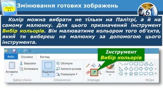 6
Змінювання готових зображень
Колір можна вибрати не тільки на Палітрі, а й на
самому малюнку. Для цього призначений інструмент
Вибір кольорів. Він малюватиме кольором того об’єкта,
який ти вибереш на малюнку за допомогою цього
інструмента.
Розділ 1
§ 3
Інструмент
Вибір кольорів
 