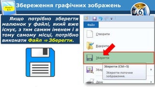 6
Збереження графічних зображень
Якщо потрібно зберегти
малюнок у файлі, який вже
існує, з тим самим іменем і в
тому самому місці, потрібно
виконати Файл ⇒ Зберегти.
Розділ 1
§ 3
 