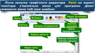 6
Розділ 1
§ 3
Меню
Рядок заголовка
Робоча область
Маркер змінення
розміру аркуша
Смуга
прокручування
Палітра
кольорів
Рядок стану
Стрічка
Вкладки
Панель інструментів
Після запуску графічного редактора Paint на екрані
монітора з’являється вікно цієї програми. Деякі
елементи вікна тобі вже знайомі.
 
