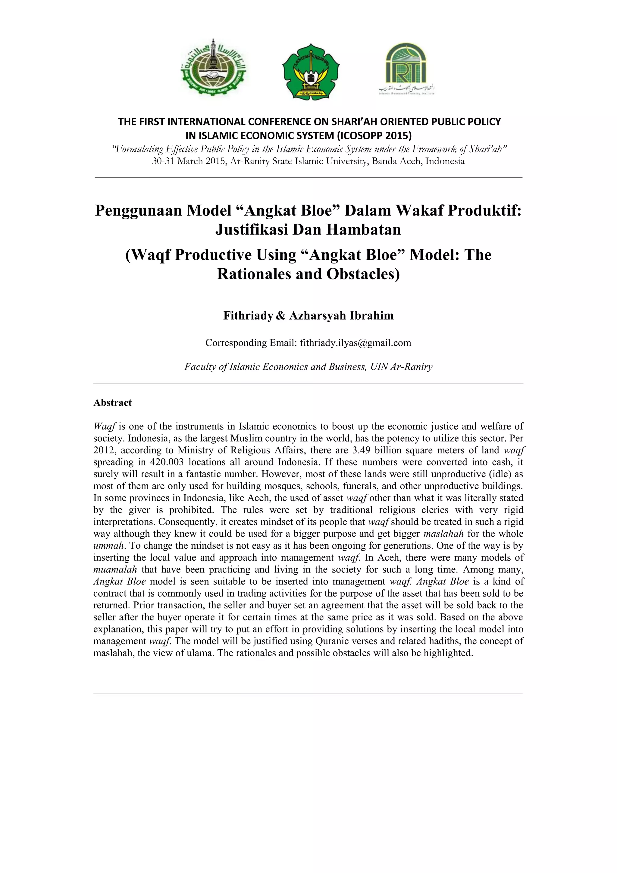 THE FIRST INTERNATIONAL CONFERENCE ON SHARI’AH ORIENTED PUBLIC POLICY
IN ISLAMIC ECONOMIC SYSTEM (ICOSOPP 2015)
“Formulating Effective Public Policy in the Islamic Economic System under the Framework of Shari’ah”
30-31 March 2015, Ar-Raniry State Islamic University, Banda Aceh, Indonesia
___________________________________________________________________________
Penggunaan Model “Angkat Bloe” Dalam Wakaf Produktif:
Justifikasi Dan Hambatan
(Waqf Productive Using “Angkat Bloe” Model: The
Rationales and Obstacles)
Fithriady & Azharsyah Ibrahim
Corresponding Email: fithriady.ilyas@gmail.com
Faculty of Islamic Economics and Business, UIN Ar-Raniry
___________________________________________________________________________________
Abstract
Waqf is one of the instruments in Islamic economics to boost up the economic justice and welfare of
society. Indonesia, as the largest Muslim country in the world, has the potency to utilize this sector. Per
2012, according to Ministry of Religious Affairs, there are 3.49 billion square meters of land waqf
spreading in 420.003 locations all around Indonesia. If these numbers were converted into cash, it
surely will result in a fantastic number. However, most of these lands were still unproductive (idle) as
most of them are only used for building mosques, schools, funerals, and other unproductive buildings.
In some provinces in Indonesia, like Aceh, the used of asset waqf other than what it was literally stated
by the giver is prohibited. The rules were set by traditional religious clerics with very rigid
interpretations. Consequently, it creates mindset of its people that waqf should be treated in such a rigid
way although they knew it could be used for a bigger purpose and get bigger maslahah for the whole
ummah. To change the mindset is not easy as it has been ongoing for generations. One of the way is by
inserting the local value and approach into management waqf. In Aceh, there were many models of
muamalah that have been practicing and living in the society for such a long time. Among many,
Angkat Bloe model is seen suitable to be inserted into management waqf. Angkat Bloe is a kind of
contract that is commonly used in trading activities for the purpose of the asset that has been sold to be
returned. Prior transaction, the seller and buyer set an agreement that the asset will be sold back to the
seller after the buyer operate it for certain times at the same price as it was sold. Based on the above
explanation, this paper will try to put an effort in providing solutions by inserting the local model into
management waqf. The model will be justified using Quranic verses and related hadiths, the concept of
maslahah, the view of ulama. The rationales and possible obstacles will also be highlighted.
___________________________________________________________________________________
 