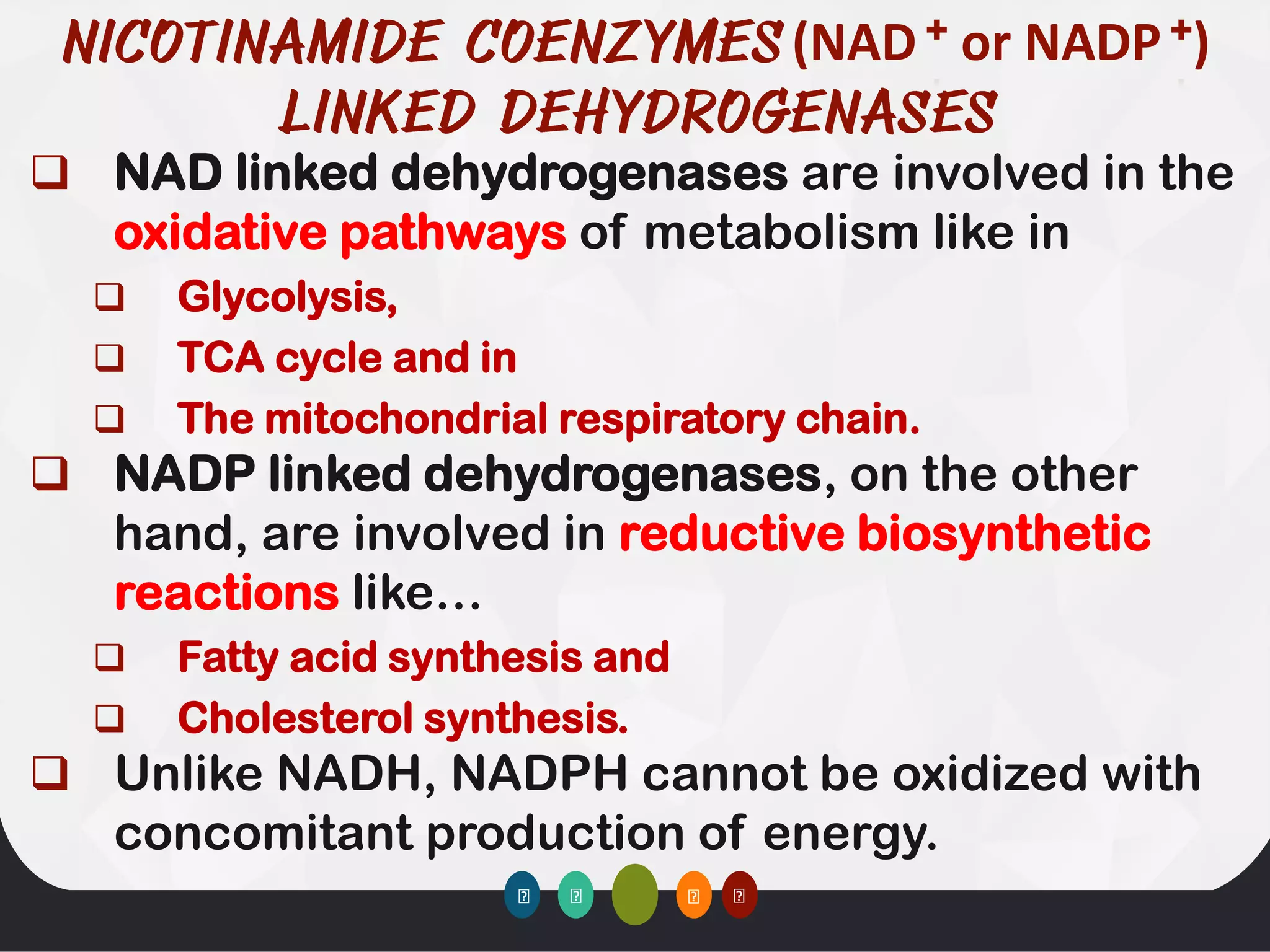 ❑ NAD linked dehydrogenases are involved in the
oxidative pathways of metabolism like in
❑ Glycolysis,
❑ TCA cycle and in
❑ The mitochondrial respiratory chain.
❑ NADP linked dehydrogenases, on the other
hand, are involved in reductive biosynthetic
reactions like…
❑ Fatty acid synthesis and
❑ Cholesterol synthesis.
❑ Unlike NADH, NADPH cannot be oxidized with
concomitant production of energy.
(NAD + or NADP +)
 