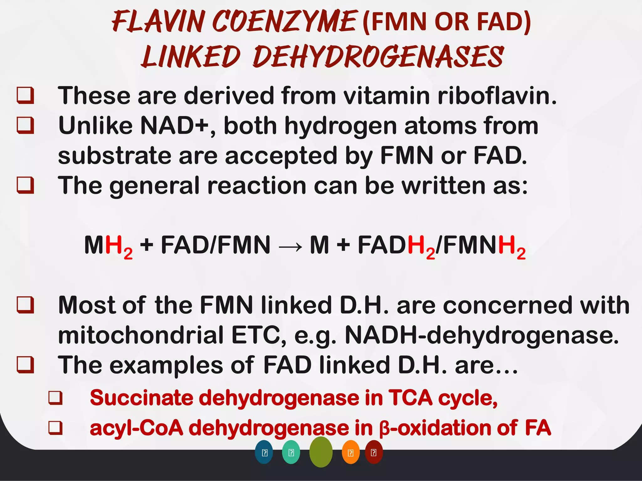 (FMN OR FAD)
❑ These are derived from vitamin riboflavin.
❑ Unlike NAD+, both hydrogen atoms from
substrate are accepted by FMN or FAD.
❑ The general reaction can be written as:
MH2 + FAD/FMN → M + FADH2/FMNH2
❑ Most of the FMN linked D.H. are concerned with
mitochondrial ETC, e.g. NADH-dehydrogenase.
❑ The examples of FAD linked D.H. are…
❑ Succinate dehydrogenase in TCA cycle,
❑ acyl-CoA dehydrogenase in β-oxidation of FA
 