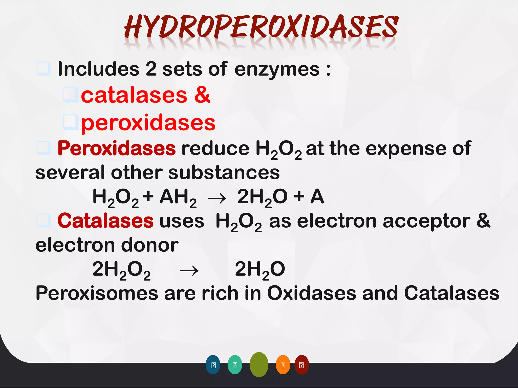 ❑ Includes 2 sets of enzymes :
❑catalases &
❑peroxidases
❑ Peroxidases reduce H2O2 at the expense of
several other substances
H2O2 + AH2 → 2H2O + A
❑ Catalases uses H2O2 as electron acceptor &
electron donor
2H2O2 → 2H2O
Peroxisomes are rich in Oxidases and Catalases
 