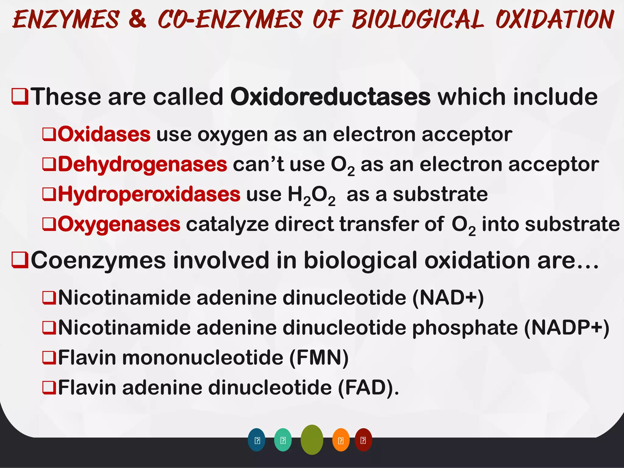 & -
❑These are called Oxidoreductases which include
❑Oxidases use oxygen as an electron acceptor
❑Dehydrogenases can’t use O2 as an electron acceptor
❑Hydroperoxidases use H2O2 as a substrate
❑Oxygenases catalyze direct transfer of O2 into substrate
❑Coenzymes involved in biological oxidation are…
❑Nicotinamide adenine dinucleotide (NAD+)
❑Nicotinamide adenine dinucleotide phosphate (NADP+)
❑Flavin mononucleotide (FMN)
❑Flavin adenine dinucleotide (FAD).
 