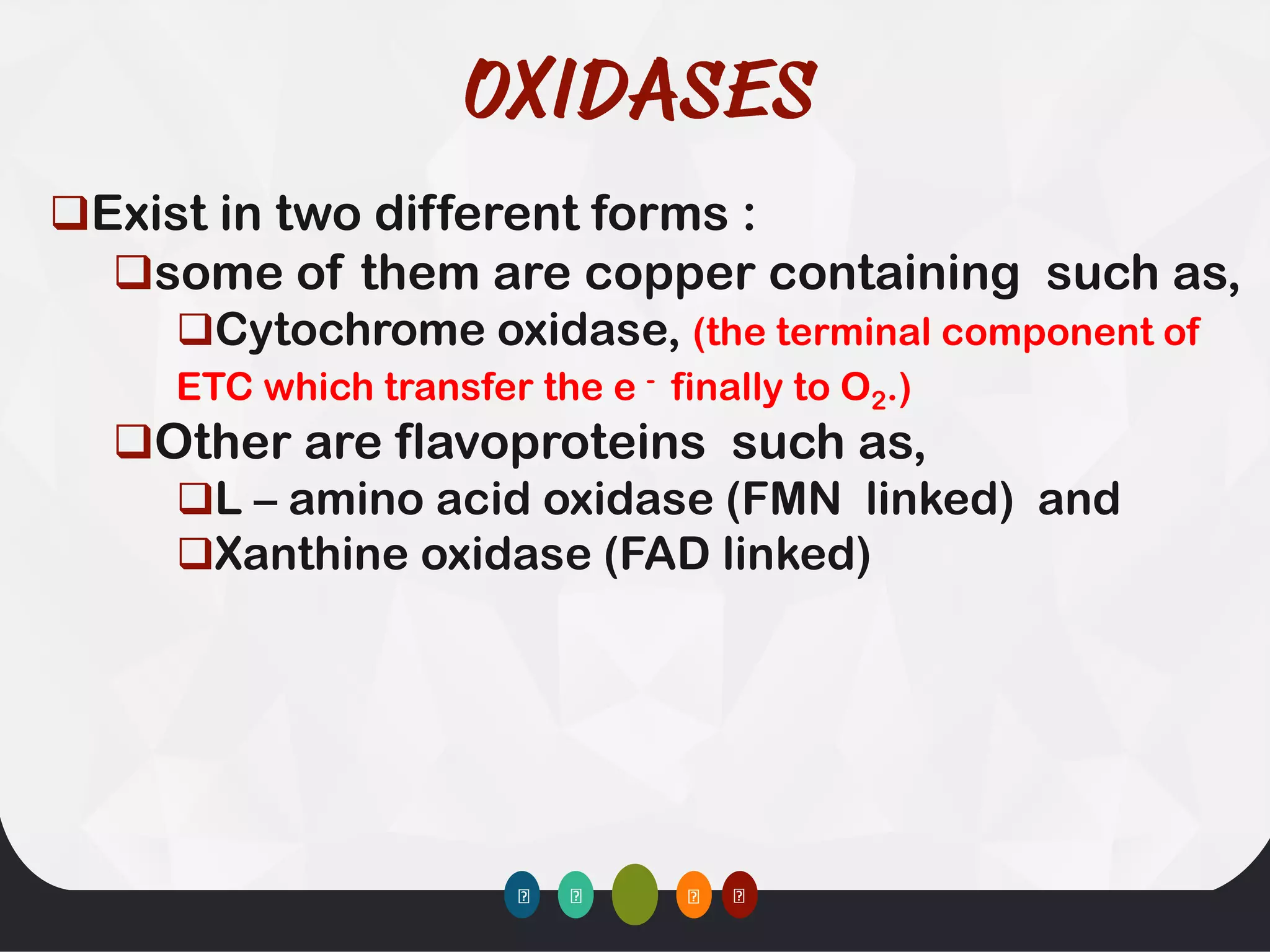 ❑Exist in two different forms :
❑some of them are copper containing such as,
❑Cytochrome oxidase, (the terminal component of
ETC which transfer the e - finally to O2.)
❑Other are flavoproteins such as,
❑L – amino acid oxidase (FMN linked) and
❑Xanthine oxidase (FAD linked)
 