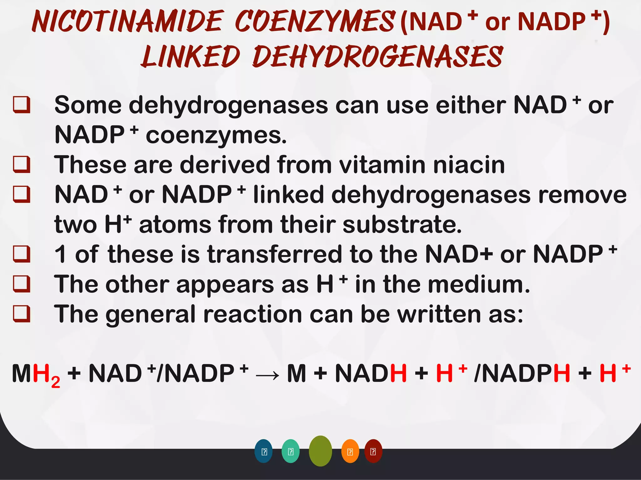 (NAD + or NADP +)
❑ Some dehydrogenases can use either NAD + or
NADP + coenzymes.
❑ These are derived from vitamin niacin
❑ NAD + or NADP + linked dehydrogenases remove
two H+ atoms from their substrate.
❑ 1 of these is transferred to the NAD+ or NADP +
❑ The other appears as H + in the medium.
❑ The general reaction can be written as:
MH2 + NAD +/NADP + → M + NADH + H + /NADPH + H +
 
