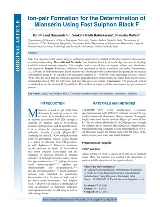 Asian Journal of Pharmaceutics • Oct-Dec 2018 (Suppl) • 12 (4) | S1390
Ion-pair Formation for the Determination of
Mianserin Using Fast Sulphon Black F
Giri Prasad Gorumutchu1
, Venkata Nadh Ratnakaram2
, Sireesha Malladi3
1
Department of Chemistry, Acharya Nagarjuna University, Guntur, Andhra Pradesh, India,2
Department of
Chemistry, GITAM University, Bengaluru, Karnataka, India,3
Department of Science and Humanities, Vignan’s
Foundation for Science, Technology and Research, Vadlamudi, Andhra Pradesh, India
Abstract
Aim: The objective of the current study is to develop a colorimetric method for the determination of mianserin,
an antidepressant drug. Materials and Methods: Fast Sulphon Black F, an acidic dye was used to develop
a soluble colored ion-pair complex. The complex was extracted into an organic solvent and absorbance
was measured. Results: Reaction conditions were optimized to obtain a sensitive and stable chromophore
(λmax
554 nm) in dichloromethane. Good linearity was observed for the calibration curve plotted in the studied
concentration range (4–14 μg/mL) with regression analysis (r > 0.9997). High percentage recovery values
(98.25–101.40) show that the method is accurate. Reproducibility of the method is evident from lower relative
standard deviation (<2%) for both intra- and inter-day precision studies. Conclusions: The proposed method
is validated as per the existing ICH guidelines. This method is simple as it does not require any pre-treatment
process.
Key words: Assay, Fast Sulphon Black F, ion-pair complex, method development, mianserin, validation
Address for correspondence:
Dr. Venkata Nadh Ratnakaram, Department of Chemistry,
GITAM University, Bengaluru Campus, Nagadenahalli,
Doddaballapur Taluk, Bengaluru, Karnataka, India.
Phone: +91-9902632733. E-mail: doctornadh@yahoo.co.in
Received: 07-10-2018
Revised: 08-12-2018
Accepted: 24-12-2018
INTRODUCTION
M
ianserin is used to get relief from
depression by working on nerve cells
of brain. It is metabolized in liver
by enzyme cytochrome P450 2D6 through a
sequence of reactions such as N-oxidation,
aromatic hydroxylation, and N-demethylation.
It is a tetracyclic piperazinoazepine with
molecular formula C20
H20
N2
[Figure.1].[1,2]
Hindering the role of L-DOPA antiparkinsonian
limits its prospective clinical usage, though
it is active in relieving from PD psychosis
as well dyskinesia.[3]
Mianserin modulates
(a) the decrease in levels of interleukin-6
and tumor necrosis factor-alpha and (b)
regulation of cytokine amounts in stressed
animals.[4]
A thorough literature survey shows
that spectrophotometric,[5-9]
high-performance
liquid chromatography,[10-13]
capillary gas
chromatography and electrophoresis,[14-16]
and gas chromatography[17,18]
based analytical
methods were published for quantitative
determination of it. In view of high cost of
the above stated instruments, Fast Sulphon
Black F (FSBF) was used as a chromogen for
color development to determine mianserin
spectrophotometrically in bulk drug as well as
tablet dosage forms.
MATERIALS AND METHODS
TECHOMP (UV 2310) double-beam UV-visible
spectrophotometer with HITACHI software version 2.0 was
used to measure the absorbance. Quartz cuvettes (10 mm path
length) were used for the analysis. Digital pH meter (Elico
LI-120) and balance (ShimadzuAUX-220) were used to weigh
the samples and to measure pH, respectively. Spectroscopic
measurements were conducted at room temperature (25 ± 5°C).
All chemicals used in the present study were AR grade. In the
entire process, used water was double distilled.
Preparation of reagents
FSBF solution
About 300 mg of FSBF is dissolved in 100 mL of distilled
water. Then, the solution was washed with chloroform to
remove soluble impurities in the organic solvent.
ORIGINALARTICLE
 