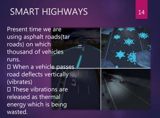 SMART HIGHWAYS 14
Present time we are
using asphalt roads(tar
roads) on which
thousand of vehicles
runs.
When a vehicle passes
road deflects vertically
(vibrates)
These vibrations are
released as thermal
energy which is being
wasted.
 