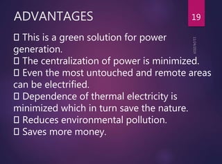 ADVANTAGES 19
This is a green solution for power
generation.
The centralization of power is minimized.
Even the most untouched and remote areas
can be electrified.
Dependence of thermal electricity is
minimized which in turn save the nature.
Reduces environmental pollution.
Saves more money.
 