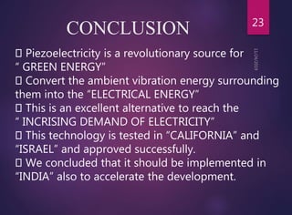 CONCLUSION 23
Piezoelectricity is a revolutionary source for
“ GREEN ENERGY”
Convert the ambient vibration energy surrounding
them into the “ELECTRICAL ENERGY”
This is an excellent alternative to reach the
“ INCRISING DEMAND OF ELECTRICITY”
This technology is tested in “CALIFORNIA” and
“ISRAEL” and approved successfully.
We concluded that it should be implemented in
“INDIA” also to accelerate the development.
 