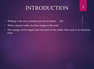 INTRODUCTION
 Walking is the most common activity in human life.
 When a person walks, he loses energy to the road.
 This energy can be tapped and converted in the usable form such as in electrical
form.
3
 