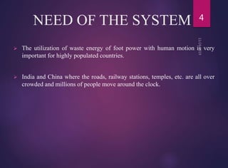 NEED OF THE SYSTEM
 The utilization of waste energy of foot power with human motion is very
important for highly populated countries.
 India and China where the roads, railway stations, temples, etc. are all over
crowded and millions of people move around the clock.
4
 