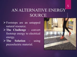 AN ALTERNATIVE ENERGY
SOURCE
 Footsteps are an untapped
natural resource.
 The Challenge – convert
footstep energy to electrical
energy.
 The Solution – using
piezoelectric material.
5
 