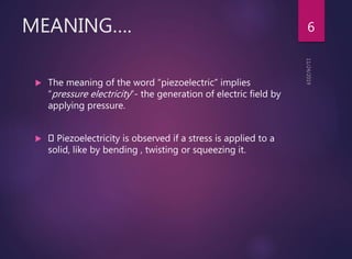 MEANING….
 The meaning of the word “piezoelectric” implies
“pressure electricity”- the generation of electric field by
applying pressure.
 Piezoelectricity is observed if a stress is applied to a
solid, like by bending , twisting or squeezing it.
6
 