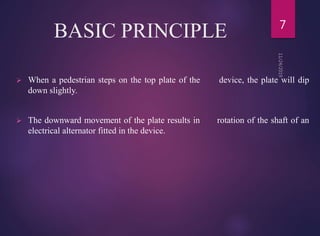 BASIC PRINCIPLE
 When a pedestrian steps on the top plate of the device, the plate will dip
down slightly.
 The downward movement of the plate results in rotation of the shaft of an
electrical alternator fitted in the device.
7
 