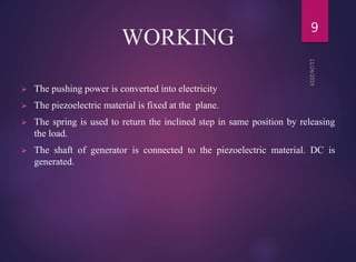 WORKING
 The pushing power is converted into electricity
 The piezoelectric material is fixed at the plane.
 The spring is used to return the inclined step in same position by releasing
the load.
 The shaft of generator is connected to the piezoelectric material. DC is
generated.
9
 
