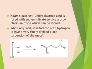  Adam's catalyst: Chloroplastinic acid is
fused with sodium nitrate to give a brown
platinum oxide which can be stored .
 When required, it is treated with hydrogen
to give a very finely divided black
suspension of the metal.
15
 
