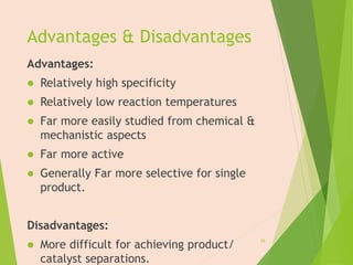 Advantages & Disadvantages
Advantages:
 Relatively high specificity
 Relatively low reaction temperatures
 Far more easily studied from chemical &
mechanistic aspects
 Far more active
 Generally Far more selective for single
product.
Disadvantages:
 More difficult for achieving product/
catalyst separations.
16
 