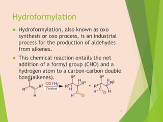 Hydroformylation
 Hydroformylation, also known as oxo
synthesis or oxo process, is an industrial
process for the production of aldehydes
from alkenes.
 This chemical reaction entails the net
addition of a formyl group (CHO) and a
hydrogen atom to a carbon-carbon double
bond(alkenes).
20
 