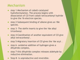 Mechanism
 step 1-Mechanism of cobalt-catalyzed
hydroformylation. The process begins with
dissociation of CO from cobalt tetracarbonyl hydride
to give the 16-electron species.
 step 2-Subsequent binding of alkene gives an 18e
species.
 step 3- The olefin inserts to give the 16e alkyl
tricarbonyl.
 step 4-Coordination of another equivalent of CO give
alkyl tetracarbonyl .
 step 5-Migratory insertion of CO gives the 16e acyl .
 step 6- oxidative addition of hydrogen gives a
dihydrido complex,
 step 7-this dihydrido complex releases aldehyde by
reductive elimination.
 Step 8- is unproductive and reversible.
21
 