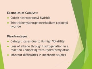 Examples of Catalyst:
 Cobalt tetracarbonyl hydride
 Tris(triphenylphosphine)rhodium carbonyl
hydride
Disadvantages:
 Catalyst losses due to its high Volatility
 Loss of alkene through Hydrogenation in a
reaction Competing with Hydroformylation
 Inherent difficulties in mechanic studies
23
 