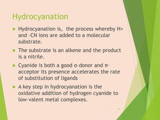 Hydrocyanation
 Hydrocyanation is, the process whereby H+
and –CN ions are added to a molecular
substrate.
 The substrate is an alkene and the product
is a nitrile.
 Cyanide is both a good σ–donor and π–
acceptor its presence accelerates the rate
of substitution of ligands
 A key step in hydrocyanation is the
oxidative addition of hydrogen cyanide to
low–valent metal complexes.
24
 