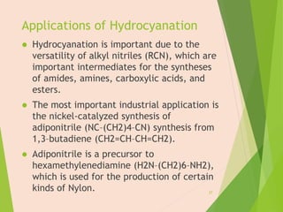 Applications of Hydrocyanation
 Hydrocyanation is important due to the
versatility of alkyl nitriles (RCN), which are
important intermediates for the syntheses
of amides, amines, carboxylic acids, and
esters.
 The most important industrial application is
the nickel-catalyzed synthesis of
adiponitrile (NC–(CH2)4–CN) synthesis from
1,3–butadiene (CH2=CH–CH=CH2).
 Adiponitrile is a precursor to
hexamethylenediamine (H2N–(CH2)6–NH2),
which is used for the production of certain
kinds of Nylon. 27
 