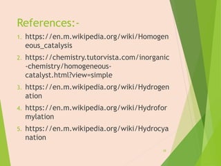 References:-
1. https://en.m.wikipedia.org/wiki/Homogen
eous_catalysis
2. https://chemistry.tutorvista.com/inorganic
-chemistry/homogeneous-
catalyst.html?view=simple
3. https://en.m.wikipedia.org/wiki/Hydrogen
ation
4. https://en.m.wikipedia.org/wiki/Hydrofor
mylation
5. https://en.m.wikipedia.org/wiki/Hydrocya
nation
28
 