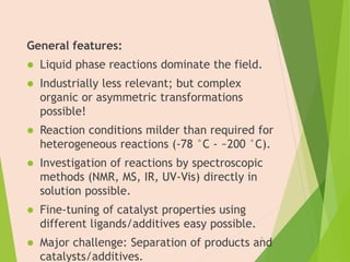 General features:
 Liquid phase reactions dominate the field.
 Industrially less relevant; but complex
organic or asymmetric transformations
possible!
 Reaction conditions milder than required for
heterogeneous reactions (-78 °C - ~200 °C).
 Investigation of reactions by spectroscopic
methods (NMR, MS, IR, UV-Vis) directly in
solution possible.
 Fine-tuning of catalyst properties using
different ligands/additives easy possible.
 Major challenge: Separation of products and
catalysts/additives.
4
 