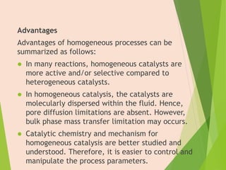 Advantages
Advantages of homogeneous processes can be
summarized as follows:
 In many reactions, homogeneous catalysts are
more active and/or selective compared to
heterogeneous catalysts.
 In homogeneous catalysis, the catalysts are
molecularly dispersed within the fluid. Hence,
pore diffusion limitations are absent. However,
bulk phase mass transfer limitation may occurs.
 Catalytic chemistry and mechanism for
homogeneous catalysis are better studied and
understood. Therefore, it is easier to control and
manipulate the process parameters.
5
 