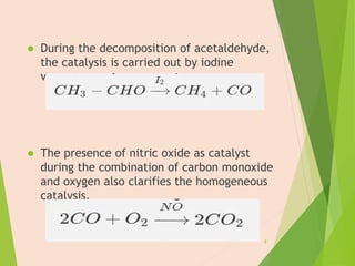  During the decomposition of acetaldehyde,
the catalysis is carried out by iodine
vapours.
 The presence of nitric oxide as catalyst
during the combination of carbon monoxide
and oxygen also clarifies the homogeneous
catalysis.
8
 