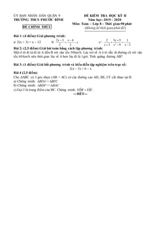 ỦY BAN NHÂN DÂN QUẬN 9 ĐỀ KIỂM TRA HỌC KỲ II
TRƯỜNG THCS PHƯỚC BÌNH Năm học: 2019 – 2020
Môn: Toán – Lớp 8 – Thời gian:90 phút
(Không kể thời gian phát đề)
Bài 1: (4 điểm) Giải phương trình:
a/ 2(x + 3) = x – 12 b/
2 3 4
2 3
x x
x
 
  c/ 2
2 3 5 1
3 9 3
x
x x x

 
  
Bài 2: (2,5 điểm) Giải bài toán bằng cách lập phương trình:
Một ô tô đi từ đi từ A đến B với vận tốc 50km/h. Lúc trở về A ô tô vẫn đi đường cũ với vận
tốc 60 km/h nên thời gian lúc về ít hơn lúc đi là 1giờ. Tính quãng đường AB?
Bài 3: (1 điểm) Giải bất phương trình và biểu diễn tập nghiệm trên trục số:
2(x – 3) > 6 – x
Bài 4 (2,5 điểm)
Cho ABC có 3 góc nhọn (AB < AC) có các đường cao AD, BE, CF cắt nhau tại H.
a) Chứng minh: BDA BFC
 
∽
b) Chứng minh: BDF BAC
 
∽
c) Gọi I là trung điểm của BC. Chứng minh: ˆ ˆ
EDF EIF
 .
---HẾT---
ĐỀ CHÍNH THỨC
 