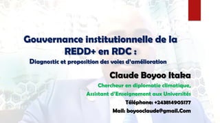 Gouvernance institutionnelle de la
REDD+ en RDC :
Diagnostic et proposition des voies d’amélioration »
Claude Boyoo Itaka
Chercheur en diplomatie climatique,
Assistant d’Enseignement aux Universités
Téléphone: +243814905177
Mail: boyooclaude@gmail.Com
 