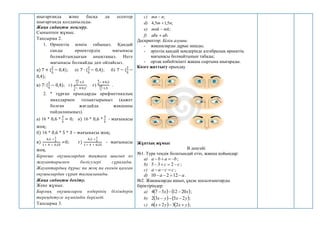 шығарғанда және басқа да есептер
шығарғанда қолданылады.
Жаңа сабақты меңгеру.
Сыныппен жұмыс.
Тапсырма 2.
1. Өрнектің мәнін табыңыз. Қандай
санды өрнектердің мағынасы
болмайтындығын анықтаңыз. Неге
мағынасы болмайды деп ойлайсыз.
а) 7 + (
2
5
− 0,4); ә) 7 · (
2
5
− 0,4); б) 7 − (
2
5
−
0,4);
в) 7: (
2
5
− 0,4); г)
45
7
·1,5
4
5
− 4∙0,2
; ғ)
4
5
− 4∙0,2
45
7
·1,5
.
2. * тұрған орындарды арифметикалық
амалдармен толықтырыңыз (қажет
болған жағдайда жақшаны
пайдаланыңыз).
а) 16 * 0,6 *
3
5
= 0; ә) 16 * 0,6 *
3
5
- мағынасы
жоқ;
б) 16 * 0,6 * 5 * 3 – мағынасы жоқ;
в)
0,2 ∗
1
5
1 ∗ 4 ∗ 0,25
=0; г)
0,2 ∗
1
5
1 ∗ 4 ∗ 0,25
- мағынасы
жоқ.
Бірнеше оқушылардан тақтаға шығып өз
жауаптарымен бөлісулері сұралады.
Жауаптардың дұрыс па жоқ па екенін қалған
оқушылардан сұрап талқыланады.
Жаңа сабақты бекіту.
Жеке жұмыс.
Барлық оқушыларға өздерінің білімдерін
тереңдетуге мүмкіндік беріледі.
Тапсырма 3.
c) ;
n
mn 
d) ;
5
,
1
5
,
4 n
m 
e) ;
mk
mnk 
f) .
ab
abc 
Дескриптор: Білім алушы:
- жақшаларды дұрыс ашады;
- әріптің қандай мәндерінде алгебралық өрнектің
мағынасы болмайтынын табады;
- ортақ көбейткішті жақша сыртына шығарады.
Көзге жаттығу орындау
Жұптық жұмыс
В деңгейі
№1. Тура теңдік болатындай етіп, жақша қойыңдар:
a) b
a
b
a 


 ;
b) c
c 


 2
3
5 ;
c) c
c
a
a 

 ;
d) a
a 


 12
2
10 .
№2. Жақшаларды ашып, ұқсас қосылғыштарды
біріктіріңдер:
a)    
x
x 20
12
5
7
4 

 ;
b)    
y
x
y
x 2
5
3
2 

 ;
c)    
y
x
y
x 

 2
3
2
6 ;
 