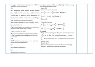 сандарды тиімді тәсілменқосуға және көбейтуге
байланыстыесеп шығарады.
«В»
№2. Фирманың ақша есебінің өзгерісі бірінші
айда +5, 8 млн. тг, екінші айда −3, 1 млн. тг, ал
үшінші айда +0, 6 млн. тг болды. Фирманың үш
айдағы ақша есебінің өзгерісі наше теңге?Фирма
зиян шеккен бе, әлде пайда тапқан ба?
№3. Бөлек оң және бөлек теріс сандарды қосып,
өрнектің мәнін тап.
Сергіту сәті. Мұғалім оқушылардан денеге арналған
жаттығуларды жасауларын сұрайды.
«Арқаға арналған жаттығу».
Жұптасып деңгейлік тапсырмалар орындайды.
Содан кейін мұғалім дайын жауаптарды беріп
тексертеді.
«А»
№4. Көбейтудің ауыстырымдылық және терімділік
қасиеттерін пайдаланып есепте.
«В»
№5. Тиімді тәсілмен есепте.
«С»
- №6. Тиімді тәсілмен есепте.
шығармашылықпен еңбек етуге, бірін бірі сыйлауға баулу
құндылықтары дарытылады.
А деңгейі.
Тиімді тәсілмен есептеңдер.
а) -2 ;
2
,
0
2
,
2
3
1
1
2
,
0
8
,
1
3
2




 Жауабы:0
б) -0,25∙ );
5
,
1
(
)
4
(
3
2



 Жауабы: -1
В деңгейі
Теңдеуді шешіңдер.
а) 2 х ;
7
5
2
14
1
3
7
1
1 








 Жауабы:
28
27
б) 3 х .
9
2
1
18
7
2
9
5
2 







 Жауабы: 2
18
17
С деңгейі.
Пәтер екі бөлмеден тұрады. Ең үлкен бөлменің ұзындығы
м
10
3
5 , ал ені 4 м. Кіші бөлменің ұзындығы 4 м,ал ені 3
м
10
3
. Кіші бөлменің ауданы үлкен бөлменің ауданыннан
қаншаға кіші?
Жауабы: 8 м 2
Презентациядағы дайын жауаптар бойынша бірін-бірі
тексеріп, дескриптор бойынша бағалайды.
 