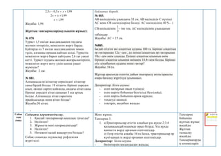 99
,
1
5
,
0
5
,
2 

 х
х
х
99
,
1
2 
 х
х
99
,
1

х
Жауабы: 1,99.
Жұптық тапсырмалар(оқулықпен жұмыс):
№ 870
Турист 1,5 км/сағ жылдамдықпен таудағы
жолмен көтеріліп, межелеген жерге барды.
Қайтарда ол 5 км/сағ жылдамдықпен төмен
түсіп, алғашқы орнына қайтып келді. Туристің
межелеген жерге барып қайтуына 2,6 сағ уақыт
кетті. Турист таудағы жолмен жоғары көтеріліп,
межелеген жерге жету үшін қанша уақыт
жұмсады?
Жауабы: 2 сағ.
№ 881.
Алғашқыда екі кітаптар сөресіндегі кітаптар
саны бірдей болды. 18 кітапты бірінші сөреден
алып, екінші сөреге қойғанда, ондағы кітап саны
бірінші сөредегі кітап санынан 3 есе артық
болды. Алғашқыда кітап сөресінің
әрқайсысында неше кітап болды?
Жауабы:36 кітап.
-
байланыс береді.
№ 883.
АВ кесіндісінің ұзындығы 33 см. АВ кесіндісін С нүктесі
АС және СВ кесінділеріне бөледі. АС кесіндісінің 40 % - і
СВ кесіндісінің
3
1
- іне тең. АС кесіндіісінің ұзындығын
табыңдар.
Жауабы: AC = 15 см.
№885.
Бидай егілген екі алқаптың ауданы 100 га. Бірінші алқаптың
әр гектарынан 12ц –ден , ал екінші алқаптың әр гектарынан
10ц –ден өнім алынды. Екінші алқаптан алынғын өнім
бірінші алқаптан алынған өнімнен 18,8т кем болды. Бірінші
егіс алқабының ауданы неше гектар?
Жауабы: 54 га.
Жұптар арасында есептің дайын шығарылу жолы арқылы
өзара бағалау жүргізуді ұсыныңыз.
Дескриптор: Білім алушы:
- есеп мазмұнын оқып түсінеді;
- есеп шарты бойынша белгісізді белгілейді;
- есеп шарты бойынша өрнек құрады;
- теңдеуді шешеді:
- тексеріп, жауабын жазады.
Сабақ
тың
соңы
Сабақты қорытындылау.
1. Қандай тапсырмалар қиындық туғызды?
2. Неліктен?
3. Жұмыста нені ескермедіңіздер?
4. Неліктен?
5. Нәтижені қалай жақсартуға болады?
Сабақ соңында оқушылар рефлексия
жүргізеді:
Жеке жұмыс.
Тапсырма 3.
1. а)Тракторшылар егістік алқабын үш күнде 2:3:4
қатынасындай өлшемде орып бітірді. Үш күнде
қанша га жерді орғанын есептеңіздер.
ә) Егер егістік алқабы 54 га болса, тракторшылар әр
күні қанша га жерді орғанын есептеңіздер.
Дескриптор: Білім алушы
- бөліктердің қосындысын жазады;
Тапсырма
бойынша
жұптық жұмыс
жасайды
Жұптық
талқылау
жасайды
Тапсырмаларды
ң нәтижелерін
 