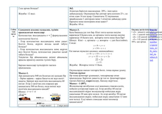 2 есе артық болады?
Жауабы: 12 жыл.
№2.
Ағаштың берілген массасының 20% - інен қағаз
дайындалады. Оқушының бір дәптері орта есеппен 25 г, ал
кітап одан 16 есе ауыр. Сыныптағы 32 оқушының
әрқайсысына 1 дәптерден және 1 кітаптан дайындау үшін
барлығы неше килограмм ағаш қажет?
Жауабы: 68 кг.
Сабақ
тың
ортас
ы
Сыныппен ауызша талқылап, түсініп
орындалатын мысалдар:
Қозғалыстың жылдамдығы 𝑣 =
𝑠
𝑡
формуласымен
есептелетіні белгілі.
- Егер қозғалыстың жылдамдығы және уақыт
белгілі болса, жүрген жолды қалай табуға
болады?
- Егер қозғалыстың жылдамдығы және жүрген
жол белгілі болса, қозғалыстың уақытын қалай
табуға болады?
Теңдіктен бір айнымалыны екінші айнымалы
арқылы өрнектеу екеніне түсінік беру.
Барлық мысалдар түсіндіріліп тақтаға
орындалады.
Мысал-1.
Ара қашықтығы 840 км болатын екі қаладан бір
– біріне қарама – қарсы бағытта екі жүк көлігі
шықты. Бірінші жүк көлігінің жылдамдығы 68
км/сағ. Егер 2 сағаттан соң олардың ара
қашықтығы 560 км болса, онда екінші жүк
көлігінің жылдамдығы қандай?
Шешуі: t
s 
 
1 жүк көлігі 2 жүк көлігі
Мысал-3.
Бала бақшада үш топ бар. Кіші топта қалған екеуіне
қарағанда 8 балаға кем, ал ортаңғы топта қалған екеуіне
қарағанда 14 балаға кем. жоғарғы топта неше бала бар?
Шешуі: Кіші – х, ортаңғы – у, жоғарғы – z деп белгілейміз.
Сонда:
z
у
х 

 8
z
x
y 

14
Екі жағын мүшелеп қосамыз, ықшамдаймыз:
z
x
z
y
y
x 





 14
8
z
y
x
y
x 2
22 




z
2
22 
11

z .
Жауабы: Жоғарғы топта 11 бала.
Оқушыларды шағын топтарға бөліп, топқа жұмыс ұсыну.
Топтық жұмыс
Әр топқа флипчарт ұсыныңыз, тапсырмалар соған
орындалады. Берілген уақытта әр топ өз флипчарттарын
тақтаға бекітеді, өзаратексеру, бағалау жүргізеді.
Мысал – 1 (897).
Жолаушылар автобуспен елді мекеннен стансаға келіп,
пойызға үлгерулері керек еді. Егер автобус 60 км/сағ
жылдамдықпен жүрсе жолаушылар пойыздың жүру
уақытынан 20 мин ерте келеді. Ал егер автобус 50 км/сағ
жылдамдықпен жүрсе, пойыздың жүру уақытынан 12 мин
кеш келеді. Елді мекен стансадан неше километр
қашықтықта?
Оқушы жетістігін бағалау:
• «2» - міндетті деңгейдің тапсырм
«3» - І деңгей тапсырмасын толы
«4» - І-ІІ деңгей тапсырмасын то
«5» - І-ІІ деңгей тапсырмасын то
50%- дан артық.
http://w
ww.cle
verstud
ents.ru/
number
s/operat
ions_wi
th_ratio
nal_nu
mbers.h
tml
 