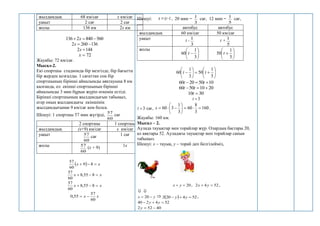 жылдамдық 68 км/сағ х км/сағ
уақыт 2 сағ 2 сағ
жолы 136 км 2х км
560
840
2
136 

 х
136
260
2 

х
144
2 
х
72

х
Жауабы: 72 км/сағ.
Мысал-2.
Екі спортшы стадионда бір мезгілде, бір бағытта
бір жерден қозғалды. 1 сағаттан соң бір
спортшының бірінші айналымды аяқтауына 8 км
қалғанда, ол екінші спортшының бірінші
айналымды 3 мин бұрын жүріп өткенін естіді.
Бірінші спортшының жылдамдығын табыңыз,
егер оның жылдамдығы екіншінің
жылдамдығынан 9 км/сағ кем болса.
Шешуі: 1 спортшы 57 мин жүгірді,
60
57
сағ
2 спортшы 1 спортшы
жылдамдық (х+9) км/сағ х км/сағ
уақыт
60
57
сағ 1 сағ
жолы
60
57
(х + 9) 1х
  х
х 

 8
9
60
57
х
х 

 8
55
,
8
60
57
х
х 

 8
55
,
8
60
57
х
х
60
57
55
,
0 

Шешуі: t
s 
 , 20 мин =
3
1
сағ, 12 мин =
5
1
сағ,
автобус автобус
жылдамдық 60 км/сағ 50 км/сағ
уақыт t -
3
1
t +
5
1
жолы







3
1
60 t 






5
1
50 t















5
1
50
3
1
60 t
t
10
50
20
60 

 t
t
20
10
50
60 

 t
t
30
10 
t
3

t
3

t сағ, 160
3
8
60
3
1
3
60 











s .
Жауабы: 160 км.
Мысал – 2.
Аулада тауықтар мен торайлар жүр. Олардың бастары 20,
ал аяқтары 52. Ауладағы тауықтар мен торайлар санын
табыңыз.
Шешуі: х – тауық, у – торай деп белгілейміз,
20

 у
х , 52
4
2 
 у
х ,
 
у
х 
 20    52
4
20
2 

 у
у ,
52
4
2
40 

 у
у
40
52
2 

у
 