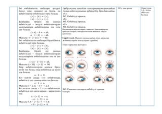 Екі көбейткіштің таңбалары әртүрлі:
біреуі теріс, екіншісі оң болса, екі
көбейткіштің көбейтіндісі теріс болады.
(−) ∙ (+) = (−),
(+) ∙ (−) = (−).
Таңбалары әртүрлі екі санның
көбейтіндісі – модулі көбейткіштердің
модульдерінің көбейтіндісіне тең теріс
сан болады.
(− 𝑎) ∙ 𝑏 = − а𝑏,
𝑎 ∙ (− 𝑏) = − 𝑎𝑏.
Мысалы: 4 ∙ (− 15) = − 60.
Екі көбейткіштің таңбалары бірдей болса,
көбейтіндісі теріс болады.
(−) ∙ (−) = (+),
(+) ∙ (+) = (+).
Таңбалары бірдей екі санның
көбейтіндісі – модулі көбейткіштердің
модульдерінің көбейтіндісіне тең оң сан
болады.
(−𝑎) ∙ (− 𝑏) = 𝑎𝑏,
Мысалы: (− 30) ∙ (− 3) = 90.
Егер көбейткіштердің кемінде біреуі
нөлге тең болса, онда көбейтінді де нөлге
тең болады.
𝑎 ∙ 0 = 0.
Кез келген санды 1-ге көбейткенде,
көбейтінді сол санның өзіне тең болады.
𝑎 ∙ 1 = 𝑎.
Мысалы: (− 2, 5) ∙ 1 = − 2, 5
Кез келген санды – 1 – ге көбейткенде,
көбейтінді сол санға қарама – қарсы санға
тең.
𝑎 ∙ (− 1) = − 𝑎,
− 𝑎 ∙ (− 1) = 𝑎.
Мысалы:7, 4 ∙ (− 1) = − 7, 4;
− 9 ∙ (− 1) = 9.
Әрбір оқушы деңгейлік тапсырмаларды орындайды.
Содан кейін оқушының әрбіреуі бір бірін бағалайды.
«А»
№2. Көбейтуді орында.
«B»
№3. Көбейтуді орында.
«С»
№4. Көбейтуді орында.
Оқушыларды жұптастырып, төмендегі тапсырмаларды
орындай отырып, жасырылған қазақ мақалын табуды
ұсыныңыз.
Сергіту сәті. Мұғалім оқушылардан көзге арналған
жаттығуларды жасауларын сұрайды.
«Көзге арналған жаттығу».
№5. Рационал сандарға көбейтуді орында.
Кодтары:
50%- дан артық. Жұмағұлова
З.Ә., 2018ж
«Мектеп»
баспасы
 