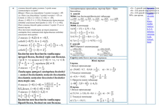 ы суының деңгейі орта есеппен 1 күнде неше
сантиметрге өзгерді?
Шешуі: Өзен суы деңгейінің 3 күндегі өзгерісі −45
см. Өзен суы деңгейінің 1 күндегі өзгерісі −15 см.
Себебі, (−15) + (−15) + (−15) = −45.
Демек, (−45):3 = (−15). Нәтиженің дұрыстығын
көбейту амалымен тексерейік:(−15) ∙ 3 = (−45).
Өзен суының деңгейі орта есеппен 1 күнде 15 см-ге
төмен түсті.
Осы тәсілмен таңбалары әр түрлі рационал
сандарды бөлу нәтижесінің дұрыстығын көбейту
амалымен тексерейік:
2-мысал. (−4,2): 6 = −0,7,
себебі (−0,7) ∙ 6 = (−4,2).
3-мысал. 2
1
7
: (−
5
7
) = − (−2
1
7
:
5
7
) = −3,
себебі (−
5
7
) ∙ (−3) = 2
1
7
.
Бөлінгіш пен бөлгіштің таңбалары
әртүрлі болса, бөлінді теріс сан болады.
−𝑎: 𝑏 = −𝑐 немесе 𝑎: (−𝑏) = −𝑐, −𝑐 < 0.
−𝑎
𝑏
=
𝑎
−𝑏
= −
𝑎
𝑏
; мұндағы |𝑏| ≠ 0.
3-мысал. −
2
5
=
−2
5
=
2
−5
.
Таңбалары әртүрлі сандардың бөліндісі
– модулі бөлінгіштің модулін бөлгіштің
бөлгіштің модуліне бөлгендегі бөліндіге
тең теріс сан.
4-мысал. (−4): (−8) =
(−4)∙(−1)
(−8)∙(−1)
=
4
8
=
0,5.Демек, (−4): (−8) = 0,5
5-мысал. (−3,6): (−1,2) =
3; (−
4
7
) : (−1
1
3
) =
3
7
.
Бөлінгіш пен бөлгіштің таңбалары
бірдей болса, бөлінді оң сан болады.
тапсырмаларды орындайды, жұптар бірін – бірін
бағалайды.
А деңгей
№566 (тақ бөлімдері)Бөліндіні табыңдар:
1)
−10,8
−3,6
; 3)
15,5
−0,5
; 5)
53,4
−6
; 7)
−2,25
0,25
; 9)
−8,32
−6,4
; 11)
−4,88
6,1
.
В деңгей
№568. Есептеңдер:
1)(10
1
8
− 17) ÷ 2,75 − 7,6;
2) (-2
2
3
− 2
4
21
) ÷
17
21
+ 5,1;
3) 0,75÷ (−
3
20
) − 8,4 ÷ (−
2
3
);
4) 7,6÷ (−1
4
15
) − (−9,75) ÷ 1
1
12
.
С деңгейі
№577.Өрнекті ықшамдаңдар:
1)
−30а∙(−56)
2а∙14∙(−5)
; 2)
−2в∙(−3)∙125
5∙(−75в)
;
3)
−33а∙6,5в
0,5в∙1,3∙(−11а)
; 4)
−88ав∙9,3
3,1∙(−6,6)∙(−4ав)
.
Сергіту сәті. Көзге жаттығу жұмысы.
Жеке жұмыс
I нұсқа.
1.Бөлуді орындаңдар:
а) –29,682 : 9,7; б) 0,8 : (-
4
35
) ; в) – 16 : (-
8
13
)
2.Теңдеуді шешіңдер:
а) –4,3х = 14,62; б)
11
15
у +
9
10
=
8
15
3. Өрнектің мәнін табыңдар:
(- 48
3
4
: 3,9 + 8
1
5
) ∙ (- 6,3)
II нұсқа.
1.Бөлуді орындаңдар:
а) 23,316 : (–5,8); б) –0,6 : ( -
3
25
); в) - 24 :
12
17
.
2. Теңдеуді шешіңдер:
а) 1,7у = –14,11; б)
17
21
у +
9
14
=
5
21
«3» - І деңгей тапсырмасын толы
«4» - І-ІІ деңгей тапсырмасын то
«5» - І-ІІ деңгей тапсырмасын то
50%- дан артық.
hematic
s-
repetiti
on.com
/6-
klass-
mathe
matics/
6-3-3-
delenie-
ratsiona
lynh-
tchisel.
html
 