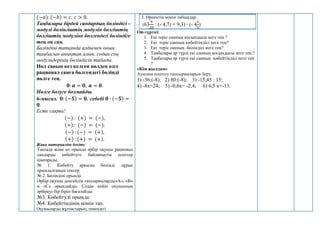 (−𝑎): (−𝑏) = 𝑐, 𝑐 > 0.
Таңбалары бірдей сандардың бөліндісі –
модулі бөлінгіштің модулін бөлгіштің
бөлгіштің модуліне бөлгендегі бөліндіге
тең оң сан.
Бөліндіні тапқанда алдымен оның
таңбасын анықтап алып, содан соң
модульдерінің бөліндісін табады.
Нөл санын кез келген нөлден өзге
рационал санға бөлгендегі бөлінді
нөлге тең.
𝟎: 𝒂 = 𝟎, 𝒂 = 𝟎.
Нөлге болуге болмайды.
6-мысал. 𝟎: (−𝟓) = 𝟎, себебі 𝟎 ∙ (−𝟓) =
𝟎.
Есте сақта!
(−) : (+) = (−),
(+) : (−) = (−).
(−) : (−) = (+),
(+) : (+) = (+).
Жаңа материалды бекіту
Тақтада және өз орында әрбір оқушы рационал
сандарды көбейтуге байланысты есептер
шығарады.
№ 1. Көбейту арқылы бөлінді дұрыс
орындалғанын тексер.
№ 2. Бөліндіні орында.
Әрбір оқушы деңгейлік тапсырмаларды«А», «В»
и «С» орындайды. Содан кейін оқушының
әрбіреуі бір бірін бағалайды.
№3. Көбейтуді орында:
№4. Көбейтіндінің мәнін тап.
Оқушыларды жұптастырып, төмендегі
3. Өрнектің мәнін табыңдар:
(63
9
20
: (- 4,7) + 9,3) ∙ (- 4
1
5
)
Ой-түрткі:
1. Екі теріс санның қосындысы неге тең ?
2. Екі теріс санның көбейтіндісі неге тең?
3. Екі теріс санның бөліндісі неге тең?
4. Таңбалары әр түрлі екі санның қосындысы неге тең ?
5. Таңбалары әр түрлі екі санның көбейтіндісі неге тең
?
«Кім жылдам»
Ауызша есептеу тапсырмаларын беру.
1) -56:(-8); 2) 80:(-8); 3) -15,45 : 15;
4) -8х=24; 5) -0,6х= -2,4; 6) 6,5 х=-13.
 