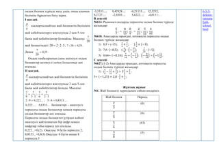 ондық бөлшек түрінде жазу үшін, оның алымын
бөліміне бұрыштап бөлу керек.
І жағдай.
q
p
қысқартылмайтын жай бөлшектің бөлімінің
жай көбейткіштерге жіктелуінде 2 мен 5-тен
басқа жай көбейткіштер болмайды. Мысалы:
20
7
жай бөлшегіндегі 5
2
2
20 

 , 35
,
0
20
:
7  .
Демек 35
,
0
20
7
 .
Ондық таңбаларының саны шектеулі ондық
бөлшектер шектеулі ондық бөлшектер деп
аталады.
ІІ жағдай.
q
p
қысқартылмайтын жай бөлшектің бөлімінің
жай көбейткіштерге жіктелуінде 2 мен 5-тен
басқа жай көбейткіштер болады. Мысалы:
3
3
2
9
2

 ;
3
2
5
6
5


.
...
8333
,
0
6
:
5
;
...
222
,
0
9
:
2 

...
8333
,
0
,
...
222
,
0 бөлшектері – шектеусіз
периодты ондық бөлшектер немесе периодты
ондық бөлшектер деп аталады.
Периодты ондық бөлшектегі үтірден кейінгі
шектеусіз қайталанатын бір цифр немесе
цифрлар тобы период деп аталады.
0,222...=0,(2). Оқылуы: 0 бүтін периодта 2;
0,8333...=0,8(3).Оқылуы: 0 бүтін оннан 8
периодта 3
-3,3333...; 9,42828...; -0,21333...; 12,3232;
0,2727...; -2,0303...; 5,6222...; -4,0111... .
В деңгейі
№614. Рационал сандарды периодты ондық бөлшек түрінде
жазыңдар:
5
7
; −
8
15
;
8
9
; −
2
21
;
5
22
;
4
45
.
№618. Амалдарды орындап, нәтижесін периодты ондық
бөлшек түрінде жазыңдар:
1) 8,9 + (-15);
1
3
+
1
2
; 1
5
9
+ (−3).
2) 7,6∙ (−0,5); (-
4
9
) ∙ (−
3
4
) ;
7
25
∙ (−5).
3) 0,64÷ (−0,16);
7
12
÷ (−
1
4
) ; (−
8
15
) ÷ (−1
1
5
).
С деңгейі
№627.(1-2) Амалдарды орындап, нәтижесін периодты
ондық бөлшек түрінде жазыңдар:
1) (
4
9
−
11
15
+
2
3
) ÷ 3
2
5
+
2
9
;
5÷ (−1,25) + 2,8 ∙
1
7
+
1
3
;
Жұптық жұмыс
№1. Жай бөлшекті периодымен сәйкестендіріңіз.
Жай бөлшек Период
2
3
(0)
7
9
(6)
5
6
(63)
3
8
(3)
6-3-3-
delenie-
ratsiona
lynh-
tchisel.
html
 