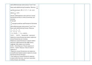 жай көбейткіштерге жіктелуінде 2 мен 5-тен
басқа жай көбейткіштер болмайды. Мысалы:
20
7
жай бөлшегіндегі 5
2
2
20 

 , 35
,
0
20
:
7  .
Демек 35
,
0
20
7
 .
Ондық таңбаларының саны шектеулі ондық
бөлшектер шектеулі ондық бөлшектер деп
аталады.
ІІ жағдай.
q
p
қысқартылмайтын жай бөлшектің бөлімінің
жай көбейткіштерге жіктелуінде 2 мен 5-тен
басқа жай көбейткіштер болады. Мысалы:
3
3
2
9
2

 ;
3
2
5
6
5


.
...
8333
,
0
6
:
5
;
...
222
,
0
9
:
2 

...
8333
,
0
,
...
222
,
0 бөлшектері – шектеусіз
периодты ондық бөлшектер немесе периодты
ондық бөлшектер деп аталады.
Периодты ондық бөлшектегі үтірден кейінгі
шектеусіз қайталанатын бір цифр немесе
цифрлар тобы период деп аталады.
0,222...=0,(2).Оқылуы: 0 бүтін периодта 2;
0,8333...=0,8(3). Оқылуы: 0 бүтін оннан 8
периодта 3.
Периодты ондық бөлшектер таза периодты
ондықбөлшектержәне аралас периодты ондық
бөлшектер болып бөлінеді.
Егер периодты ондық бөлшектің периоды
үтірден кейін басталса, оны таза периодты
ондық бөлшек деп атайды.
 
