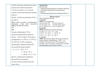 Автобус аялдамаға жақындағанда тоқтау
үшін әр секнд сайын жылдамдығы
−2,5 м/с-қа өзгертті де, 4 с өткенде
тоқтады. Автобус жылдамдығын қаншаға
азайтты?
Жауабы: Автобус жылдамдығын 10 м/с-
қа азайтты.
Әрбір оқушы деңгейлік тапсырмаларды
орындайды. Содан кейін оқушының
әрбіреуі бір бірін бағалайды.
«А»
№3.
Ауаның температурасы 10
С-қа
өзгергенді термометрдегі сұйықтың
бағаны 2 мм-ге өзгереді. Егер ауаның
температурасы: 1)−40
С-ты; 2)−50
С-ты;
3)−100
С-ты; 4)−80
С-ты көрсетсе,
термометрдегі сұйықтың бағаны 00
С-
тағы деңгейден қалай өзгереді?
1) − 4 ∙ 2 = −8, 2) − 5 ∙ 2
= −10, 3) − 10 ∙ 2
= −20, 4) − 8 ∙ 2 = −16.
Жауабы: Термометрдегі сұйықтың
бағаны 00
С-тағы деңгейден
1) 8 мм, 2)10 мм, 3) 20 мм, 4)16 мм –
төмен түседі.
Дескриптор:
Білім алушы
- таңбалары бірдей рационал сандарды көбейтеді;
- таңбаларыәртүрлірационалсандардықосады,
азайтады;
- таңбаларыәртүрлірационалсандардыкөбейтеді.
Жұппен жұмыс
Жұпта бір-бірін бағалау.
А деңгейі
№527. Салыстырыңдар:
1)(-10)3
және 103
; 2) (-0,1)2
және 0,12
;
3) (-2)3
және (-3)2
; 4) (-0,5)2
және (-0,5)3
;
5) 1,22
және (-1,2)2
; 6) (-1)99
және (-1)100
.
В деңгейі
№541. Көбейтіндінің мәнін табыңдар:
1) (-20) (-1) (-2)  (-3)  (-4);
2) (-0,1)10 (-0,2)  5  (-0,25) 4;
3) -
1
2
) ∙ 2 ∙ (−
1
3
) ∙ 3 ∙ (−
1
4
) ∙ 4;
С деңгейі
№551. Жер бетінен әрбір 100 метрге көтерілген
сайын ауаның температурасы – 0,60
С – қа
өзгереді. Таудың етегінде -40
С болғанда тау
етегінен 1 км, 2 км және 3 км биіктіктегі ауаның
температурасы неше градус болады?
 