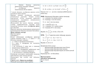 • бірінші бағанда жазылған
өрнектердің мәндерін табыңыз.
• алгебралық өрнектің
анықтамасын айтып көріңіз.
1 минут ойланып, алгебралық өрнекке өзіміз
анықтама беріп көрейік.
Бірнеше жұптан алгебралық өрнектің
анықтамасы сұралады. Оларға қолдау
көрсетіледі. Сосын оқушылар айтылған
анықтаманы оқулықтағы анықтамамен
салыстыру ұсынылады.
Жазылуында бір немесе бірнеше әріптер,
сандар, арифметикалық амалдар және
жақшалар болатын өрнек алгебралық өрнек
деп аталады.
Мұғалім диалогқа оқушылардың қаншалықты
қатысқандығын бақылау жолымен бағалайды.
Жаңа сабақты меңгеру.
Жұптық жұмыс:
Тапсырма 3.
Келесі сөйлемдерді алгебралық өрнектер
түрінде жазыңыз және a = 2 және b = 2,6
болғанда мәндерін табыңыз:
a. a және b сандардың қосындысы;
b. a және b сандардың екі еселенген
қосындысы;
c. екі еселенген b саны мен a санының
квадратының көбейтіндісі;
d. a және b сандарының көбейтіндісі мен
екі еселенген a санының айырмасы;
e. үш еселенген a санының квадраты.
Оқушылар есептердің шешімдерін талқылау
және бағалау үшін тақтада жазады.
Оқушыларға дер кезінде кері байланыс
беріледі.
Сергіту сәті: «Өрнектер шеңбері».
Мынадай мысалдармен қарастырайық:
1) 3а + с; 3) 1,3 – ху; 5) (m + n)· n; 7)
b
а
2
;
2) 3b – d; 4) (x – y)· 1,4; 6) m2
– n2
; 8)
b
a
x  .
Оқылуы: (3а + с) - үш пен а санының көбейтіндісіне с
санын қосу.
№698. Айнымалысы бар өрнек түрінде жазыңдар.
1) а санынан 3 есе артық санды;
2) d санынан 2 есе кем санды;
3) m – нің
3
1
-іне тең санды;
4) а санының 14 % - ін;
5) а санынан 25 % артық санды;
6) b санынан 30 % кем санды.
Жауабы: 3а;
2
d
; m
3
1
; 0,14а; 1,25а; 0,7b.
№705. 2
3
1
b
а  өрнегінің мәнін табыңдар, мұндағы:
1) a = 6, b = -2; 3) a = -9, b = 3;
2) a =
5
3
, b = -1; 4) a = -3, b = 4;
Жауабы: 6; 2,8; 6; 15.
Дескриптор: Білім алушы:
- айнымалылары бар өрнектерді оқып біледі;
- айнымалылары бар өрнектерді жазады;
- айнымалылары бар өрнектердің сан мәнін есептей
алады.
Оқушылар өзін – өзі бағалайды.
Жұптық жұмыс
Деңгейлік тапсырмалар
Негізгі деңгей
№1.
 