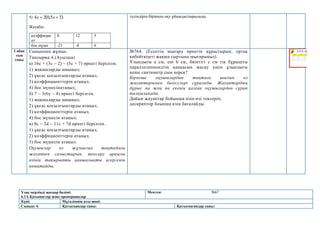 Ұзақ мерзімді жоспар бөлімі:
6.1А Қатынастар және пропорциялар
Мектеп: №67
Күні: Мұғалімнің аты-жөні:
Сынып: 6 Қатысқандар саны: Қатыспағандар саны:
5)  
3
5
,
0
2
4 
 х
х .
Жауабы:
коэффицие
нт
8 12 5
бос мүше -21 -8 6
түсіндіріп біріккен оқу ұйымдастырылады.
Сабақ
тың
соңы
Сыныппен жұмыс.
Тапсырма 4.(Ауызша)
а) 16с + (3с – 2) – (5с + 7) өрнегі берілген.
1) жақшаларды ашыңыз;
2) ұқсас қосылғыштарды атаңыз;
3) коэффициенттерін атаңыз;
4) бос мүшесінатаңыз;
б) 7 – 3(6у – 4) өрнегі берілген.
1) жақшаларды ашыңыз;
2) ұқсас қосылғыштарды атаңыз;
3) коэффициенттерін атаңыз;
4) бос мүшесін атаңыз;
в) 8c – 2d – 11c + 7d өрнегі берілген.
1) ұқсас қосылғыштарды атаңыз;
2) коэффициенттерін атаңыз;
3) бос мүшесін атаңыз.
Оқушылар өз жұмысын тақтадағы
жауаппен салыстырып, тексеру арқылы
өзінің тақырыпты қаншалықты игергенін
анықтайды.
№764. (Есептің шығару өрнегін құрастырып, ортақ
көбейткішті жақша сыртына шығарыңыз).
Ұзындығы a см, ені b см, биіктігі с см тік бұрышты
параллелепипедтің қаңқасын жасау үшін ұзындығы
неше сантиметр сым керек?
Бірнеше оқушылардан тақтаға шығып өз
жауаптарымен бөлісулері сұралады. Жауаптардың
дұрыс па жоқ па екенін қалған оқушылардан сұрап
талқыланады.
Дайын жауаптар бойынша өзін-өзі тексеріп,
дескриптор боынша өзін бағалайды.
 