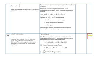 Жауабы: -5;
3
1
5
 .
Дайын жауап арқылы жұптар арасында өзара бағалау
жүргізіледі.
Бұл бос мүше, ал әріп қосылғыштардағы z әрпі айнымалы болып
табылады.
Көбейтудің үлестірімділік қасиетін қолданып, ұқсас
қосылғыштардың ортақ әріп бөлігін жақша сыртына шығарып
жазайық:
  2
3
2
3
15
9
2
3
15
9 








 z
z
z
z
z
Мұндағы: 2
3
15
9 

 z
z
z - алғашқы өрнек,
2
3 
 z - өрнектің ықшамдалған түрі,
z - ортақ әріп көбейткіш, айнымалы,
2
 - бос мүше.
Әр топ өздеріне берілген тапсырмаларды тақтада орындап,
түсіндіріп біріккен оқу ұйымдастырылады.
Сабақ
тың
соңы
Сабақты қорытындылау:
Оқушылар сабақ соңында өз ойтолғаныстарын
білдіру арқылы бүгінгі тақырып бойынша
«Жетістік баспалдағы» стратегиясы көмегімен
рефлексия жасап, өздерінің қай сатыда екенін
анықтайды.
Үйге тапсырма:
№1. Жақшаларды ашып, a айнымалысына қатысты ұқсас
қосылғыштарды бір бағанға, b айнымалысына қатысты ұқсас
қосылғыштарды екінші бағанға теріп жазыңыз.
   
 
 
b
a
b
a
b 2
3
2
,
0
8
,
0
2 







 .
№2. Өрнекті ықшамдап, мәнін табыңыз:
1)   9
5
,
1
1
5
,
0
7 

 a
a , мұндағы 8
,
0


a ;
2) 5
7
1
3
2
6 








 c
c , мұндағы 7

c .
 
