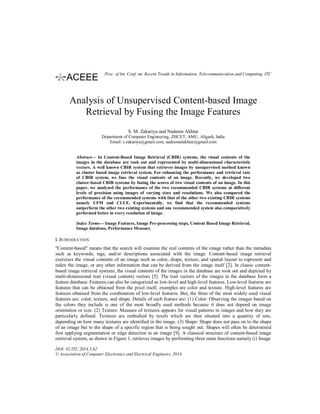 Analysis of Unsupervised Content-based Image
Retrieval by Fusing the Image Features
S. M. Zakariya and Nadeem Akhtar
Department of Computer Engineering, ZHCET, AMU, Aligarh, India
Email: s.zakariya@gmail.com, nadeemalakhtar@gmail.com
Abstract— In Content-Based Image Retrieval (CBIR) systems, the visual contents of the
images in the database are took out and represented by multi-dimensional characteristic
vectors. A well known CBIR system that retrieves images by unsupervised method known
as cluster based image retrieval system. For enhancing the performance and retrieval rate
of CBIR system, we fuse the visual contents of an image. Recently, we developed two
cluster-based CBIR systems by fusing the scores of two visual contents of an image. In this
paper, we analyzed the performance of the two recommended CBIR systems at different
levels of precision using images of varying sizes and resolutions. We also compared the
performance of the recommended systems with that of the other two existing CBIR systems
namely UFM and CLUE. Experimentally, we find that the recommended systems
outperform the other two existing systems and one recommended system also comparatively
performed better in every resolution of image.
Index Terms— Image Features, Image Pre-processing steps, Content Based Image Retrieval,
Image database, Performance Measure.
I. INTRODUCTION
"Content-based" means that the search will examine the real contents of the image rather than the metadata
such as keywords, tags, and/or descriptions associated with the image. Content-based image retrieval
exercises the visual contents of an image such as color, shape, texture, and spatial layout to represent and
index the image, or any other information that can be derived from the image itself [2]. In classic content-
based image retrieval systems, the visual contents of the images in the database are took out and depicted by
multi-dimensional trait (visual content) vectors [5]. The trait vectors of the images in the database form a
feature database. Features can also be categorized as low-level and high-level features. Low-level features are
features that can be obtained from the pixel itself, examples are color and texture. High-level features are
features obtained from the combination of low-level features. But, the three of the most widely used visual
features are: color, texture, and shape. Details of each feature are: (1) Color: Observing the images based on
the colors they include is one of the most broadly used methods because it does not depend on image
orientation or size. (2) Texture: Measure of textures appears for visual patterns in images and how they are
particularly defined. Textures are embodied by texels which are then situated into a quantity of sets,
depending on how many textures are identified in the image. (3) Shape: Shape does not pass on to the shape
of an image but to the shape of a specific region that is being sought out. Shapes will often be determined
first applying segmentation or edge detection to an image [9]. A classical structure of content-based image
retrieval system, as shown in Figure 1, retrieves images by performing three main functions namely (i) Image
DOI: 02.ITC.2014.5.62
© Association of Computer Electronics and Electrical Engineers, 2014
Proc. of Int. Conf. on Recent Trends in Information, Telecommunication and Computing, ITC
 